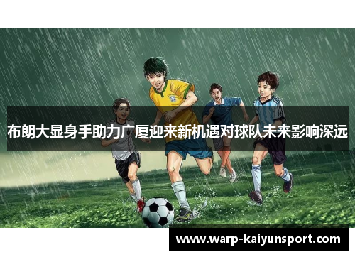 布朗大显身手助力广厦迎来新机遇对球队未来影响深远 布朗大显身手助力广厦迎来新机遇对球队未来影响深远