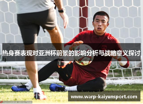 热身赛表现对亚洲杯前景的影响分析与战略意义探讨 热身赛表现对亚洲杯前景的影响分析与战略意义探讨