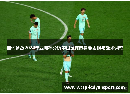 如何备战2024年亚洲杯分析中国足球热身赛表现与战术调整