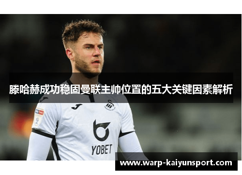 滕哈赫成功稳固曼联主帅位置的五大关键因素解析 滕哈赫成功稳固曼联主帅位置的五大关键因素解析