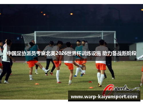 中国足协派员考察北美2026世界杯训练设施 助力备战新阶段