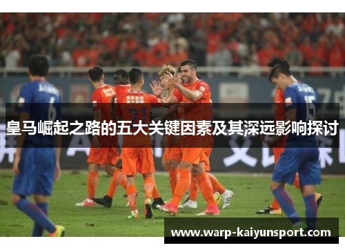 皇马崛起之路的五大关键因素及其深远影响探讨