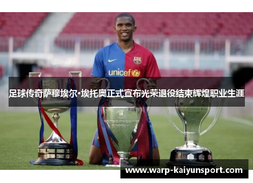 足球传奇萨穆埃尔·埃托奥正式宣布光荣退役结束辉煌职业生涯 足球传奇萨穆埃尔·埃托奥正式宣布光荣退役结束辉煌职业生涯